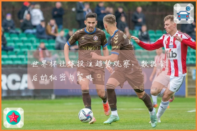 世界杯让球投注趋势观察，数据背后的秘密与策略